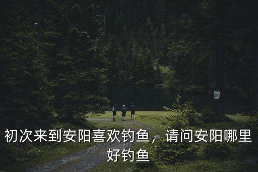初次來到安陽喜歡釣魚，請問安陽哪里好釣魚