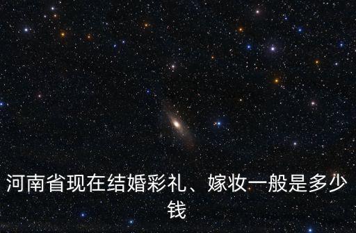 河南省現在結婚彩禮、嫁妝一般是多少錢