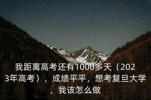 我距離高考還有1000多天（2023年高考），成績平平，想考復旦大學，我該怎么做