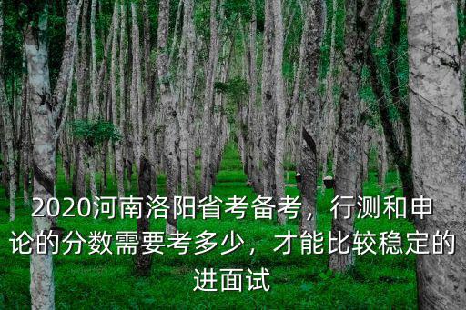 2020河南洛陽省考備考，行測和申論的分數需要考多少，才能比較穩定的進面試