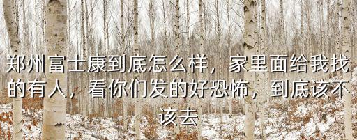 鄭州富士康到底怎么樣，家里面給我找的有人，看你們發的好恐怖，到底該不該去