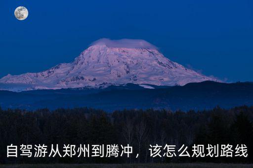 自駕游從鄭州到騰沖，該怎么規劃路線
