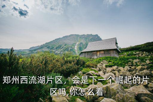 鄭州西流湖片區，會是下一個崛起的片區嗎,你怎么看