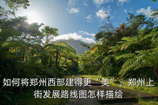 如何將鄭州西部建得更“美”，鄭州上街發展路線圖怎樣描繪