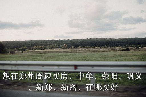 想在鄭州周邊買房，中牟、滎陽、鞏義、新鄭、新密，在哪買好