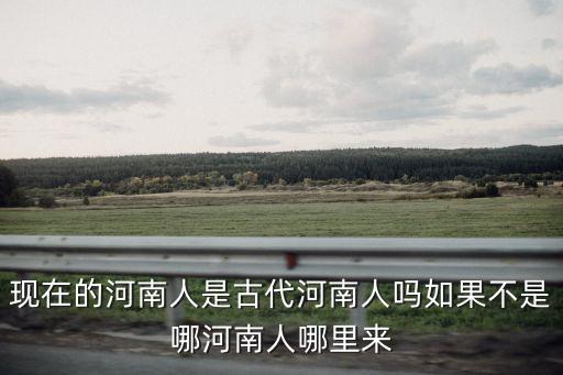 現在的河南人是古代河南人嗎如果不是哪河南人哪里來