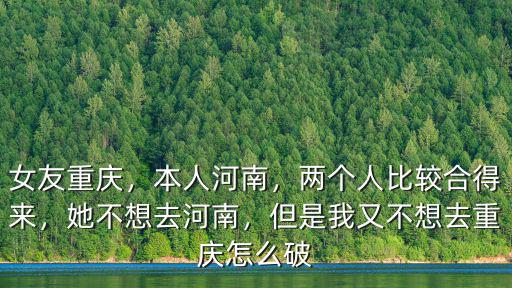 女友重慶，本人河南，兩個人比較合得來，她不想去河南，但是我又不想去重慶怎么破