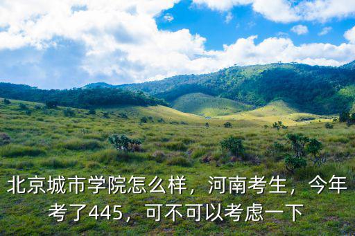 北京城市學(xué)院怎么樣，河南考生，今年考了445，可不可以考慮一下