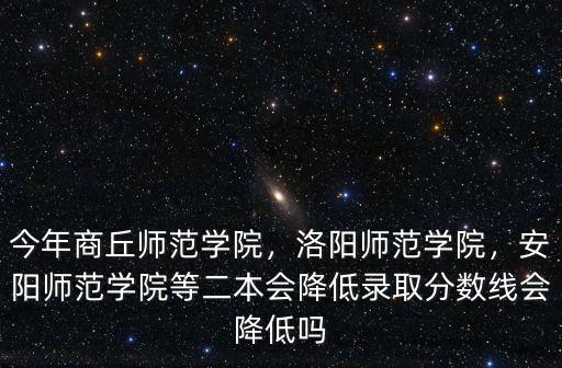 今年商丘師范學院，洛陽師范學院，安陽師范學院等二本會降低錄取分數線會降低嗎