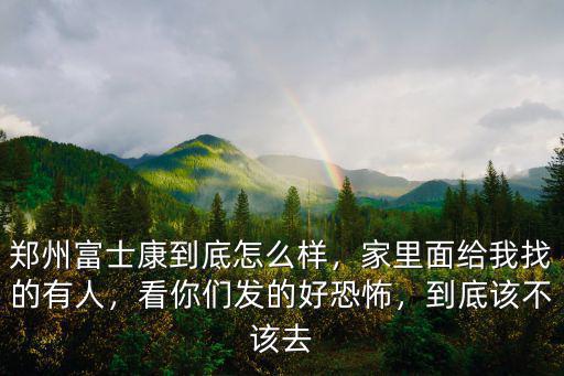 鄭州富士康到底怎么樣，家里面給我找的有人，看你們發的好恐怖，到底該不該去