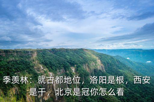 季羨林：就古都地位，洛陽是根，西安是干，北京是冠你怎么看