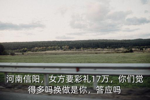 河南信陽，女方要彩禮17萬，你們覺得多嗎換做是你，答應嗎
