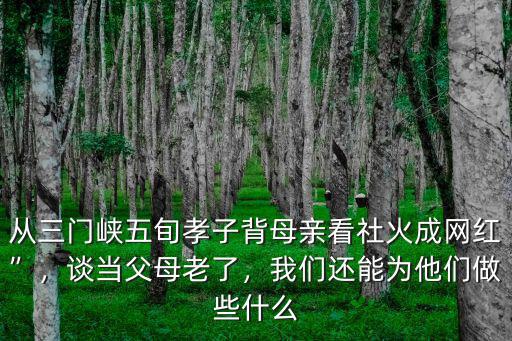 從三門峽五旬孝子背母親看社火成網紅”，談當父母老了，我們還能為他們做些什么