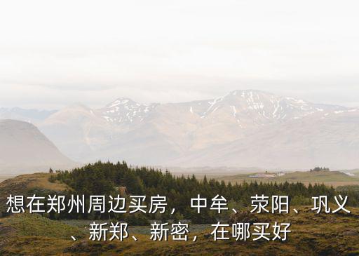 想在鄭州周邊買房，中牟、滎陽、鞏義、新鄭、新密，在哪買好