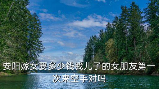 安陽嫁女要多少錢我兒子的女朋友第一次來空手對嗎