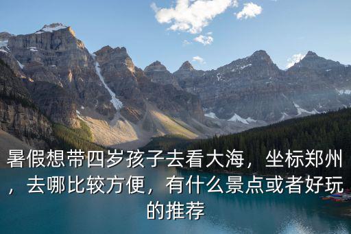 暑假想帶四歲孩子去看大海，坐標鄭州，去哪比較方便，有什么景點或者好玩的推薦