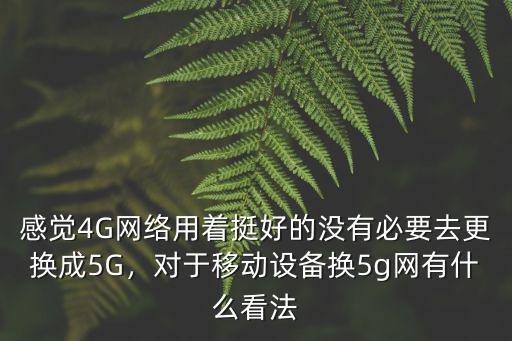 感覺4G網絡用著挺好的沒有必要去更換成5G，對于移動設備換5g網有什么看法