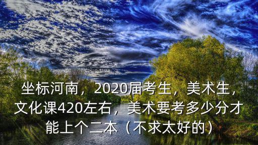 坐標河南，2020屆考生，美術生，文化課420左右，美術要考多少分才能上個二本（不求太好的）