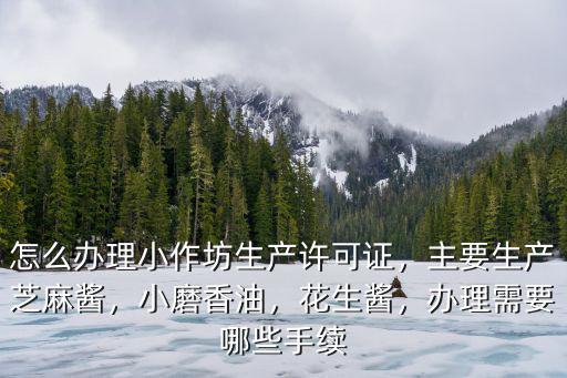怎么辦理小作坊生產許可證，主要生產芝麻醬，小磨香油，花生醬，辦理需要哪些手續