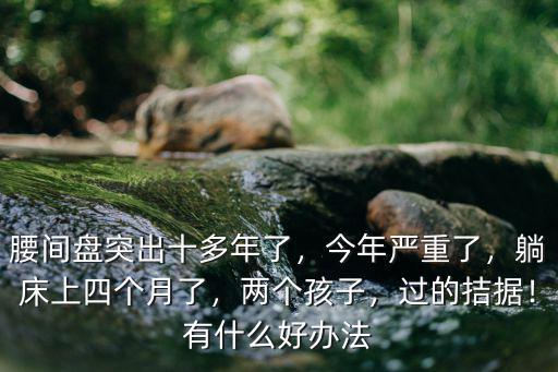 腰間盤突出十多年了，今年嚴(yán)重了，躺床上四個(gè)月了，兩個(gè)孩子，過的拮據(jù)！有什么好辦法