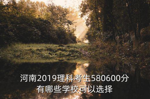 河南2019理科考生580600分有哪些學校可以選擇