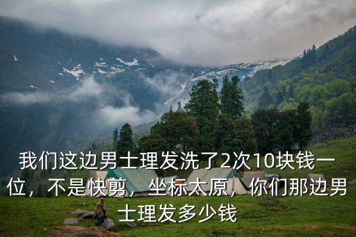 我們這邊男士理發洗了2次10塊錢一位，不是快剪，坐標太原，你們那邊男士理發多少錢