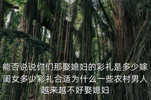 能否說說你們那娶媳婦的彩禮是多少嫁閨女多少彩禮合適為什么一些農(nóng)村男人越來越不好娶媳婦