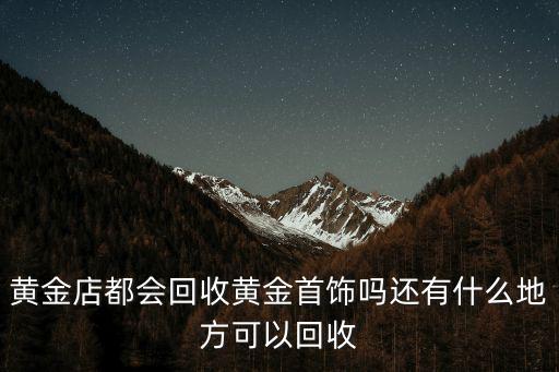 黃金店都會回收黃金首飾嗎還有什么地方可以回收