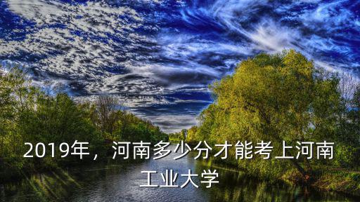 2019年，河南多少分才能考上河南工業(yè)大學(xué)