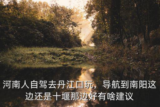 河南人自駕去丹江口玩，導航到南陽這邊還是十堰那邊好有啥建議