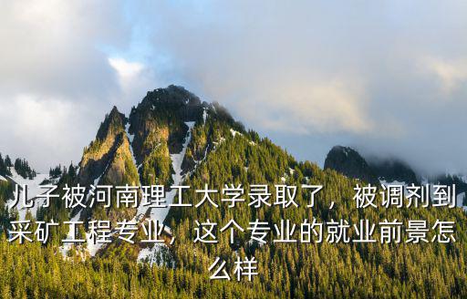 兒子被河南理工大學錄取了，被調劑到采礦工程專業，這個專業的就業前景怎么樣