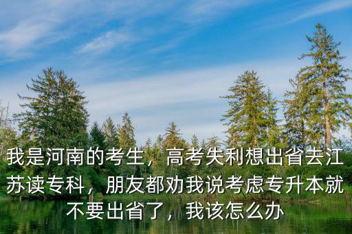 我是河南的考生，高考失利想出省去江蘇讀專科，朋友都勸我說考慮專升本就不要出省了，我該怎么辦