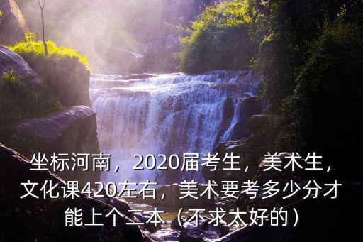 坐標河南，2020屆考生，美術生，文化課420左右，美術要考多少分才能上個二本（不求太好的）