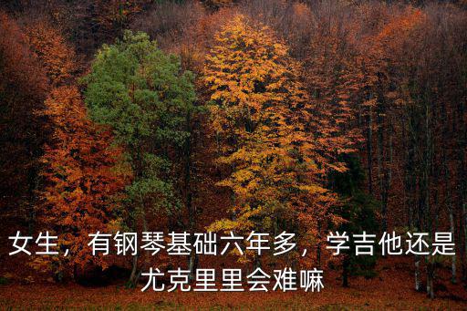 女生，有鋼琴基礎(chǔ)六年多，學(xué)吉他還是尤克里里會難嘛