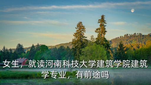 河南科技學院怎么樣就業前景,河南科技大學怎么樣