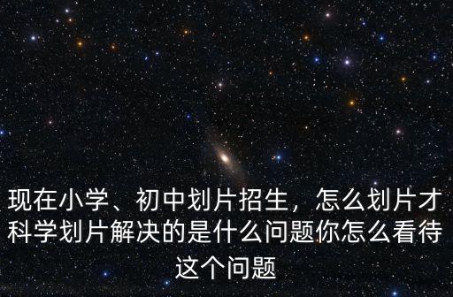 現(xiàn)在小學、初中劃片招生，怎么劃片才科學劃片解決的是什么問題你怎么看待這個問題