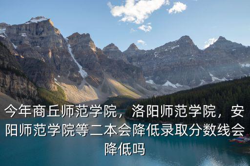 今年商丘師范學院，洛陽師范學院，安陽師范學院等二本會降低錄取分數線會降低嗎