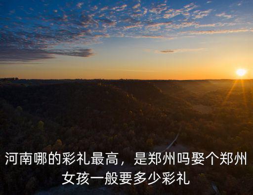 河南哪的彩禮最高，是鄭州嗎娶個鄭州女孩一般要多少彩禮