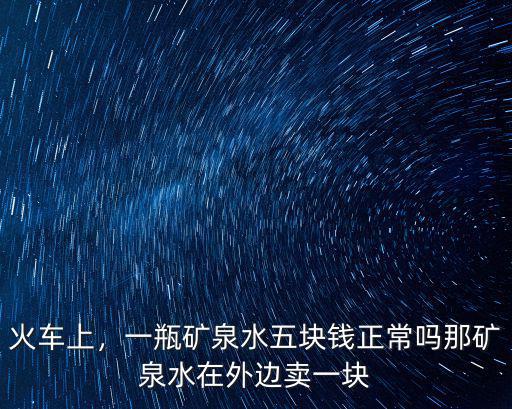 火車上，一瓶礦泉水五塊錢正常嗎那礦泉水在外邊賣一塊