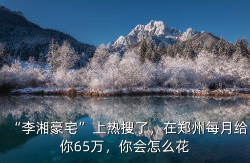 “李湘豪宅”上熱搜了，在鄭州每月給你65萬，你會怎么花