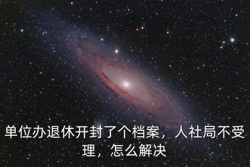 單位辦退休開封了個檔案，人社局不受理，怎么解決