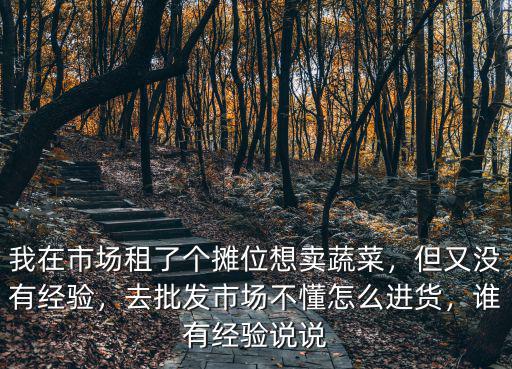 我在市場(chǎng)租了個(gè)攤位想賣(mài)蔬菜，但又沒(méi)有經(jīng)驗(yàn)，去批發(fā)市場(chǎng)不懂怎么進(jìn)貨，誰(shuí)有經(jīng)驗(yàn)說(shuō)說(shuō)