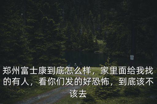 鄭州富士康到底怎么樣，家里面給我找的有人，看你們發的好恐怖，到底該不該去