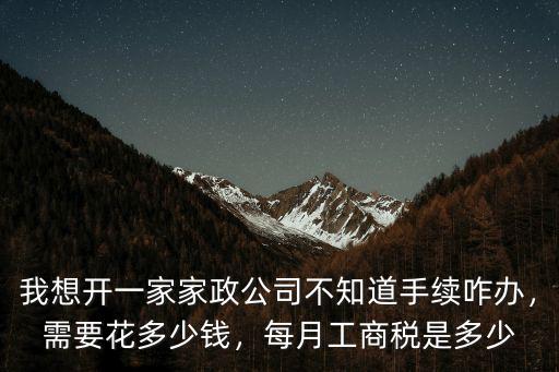 我想開一家家政公司不知道手續咋辦，需要花多少錢，每月工商稅是多少