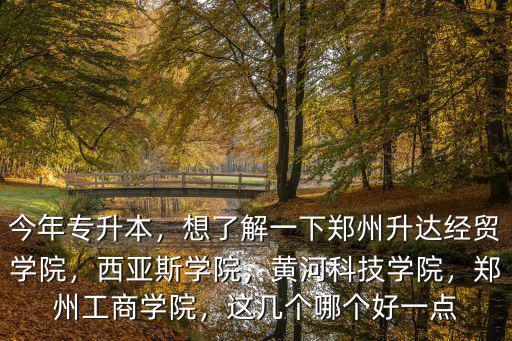 今年專升本，想了解一下鄭州升達經貿學院，西亞斯學院，黃河科技學院，鄭州工商學院，這幾個哪個好一點