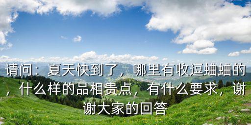 請(qǐng)問(wèn)：夏天快到了，哪里有收逗蛐蛐的，什么樣的品相貴點(diǎn)，有什么要求，謝謝大家的回答