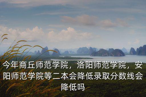 今年商丘師范學(xué)院，洛陽師范學(xué)院，安陽師范學(xué)院等二本會降低錄取分?jǐn)?shù)線會降低嗎