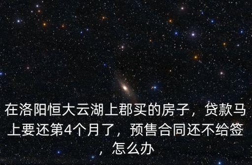 在洛陽恒大云湖上郡買的房子，貸款馬上要還第4個月了，預售合同還不給簽，怎么辦