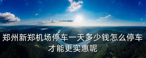 鄭州新鄭機場停車一天多少錢怎么停車才能更實惠呢