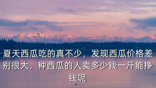 夏天西瓜吃的真不少，發(fā)現(xiàn)西瓜價(jià)格差別很大，種西瓜的人賣多少錢一斤能掙錢呢